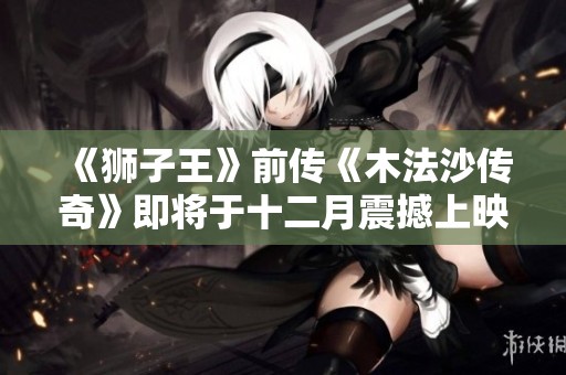 《狮子王》前传《木法沙传奇》即将于十二月震撼上映，精彩不容错过