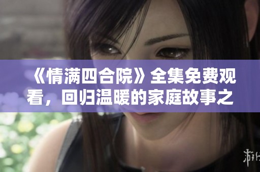 《情满四合院》全集免费观看，回归温暖的家庭故事之旅