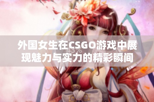 外国女生在CSGO游戏中展现魅力与实力的精彩瞬间