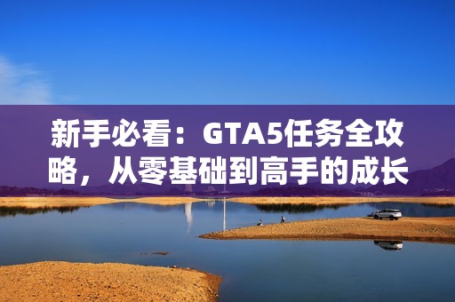 新手必看：GTA5任务全攻略，从零基础到高手的成长之路