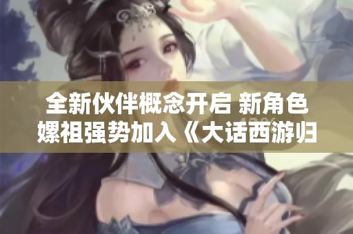 全新伙伴概念开启 新角色嫘祖强势加入《大话西游归》
