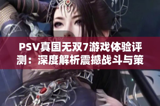 PSV真国无双7游戏体验评测：深度解析震撼战斗与策略魅力