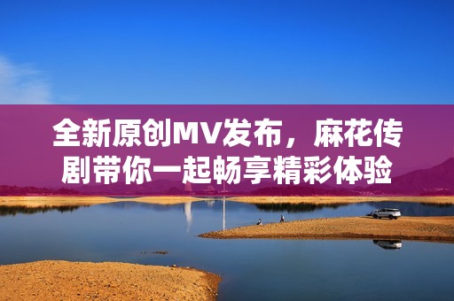 全新原创MV发布，麻花传剧带你一起畅享精彩体验