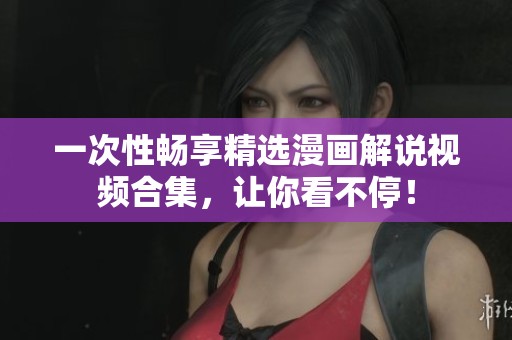 一次性畅享精选漫画解说视频合集，让你看不停！