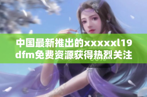 中国最新推出的xxxxxl19dfm免费资源获得热烈关注