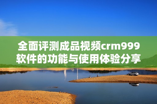 全面评测成品视频crm999软件的功能与使用体验分享