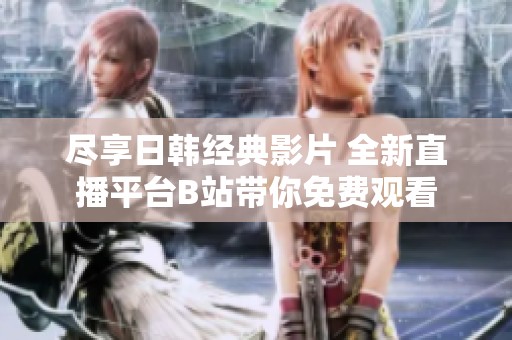 尽享日韩经典影片 全新直播平台B站带你免费观看