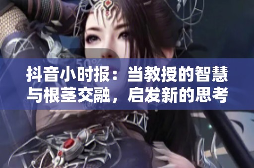 抖音小时报：当教授的智慧与根茎交融，启发新的思考之旅