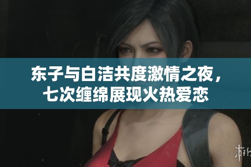 东子与白洁共度激情之夜，七次缠绵展现火热爱恋