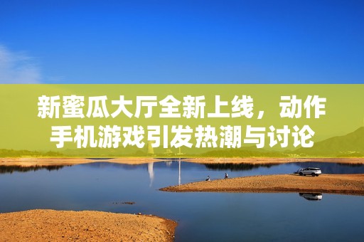 新蜜瓜大厅全新上线，动作手机游戏引发热潮与讨论