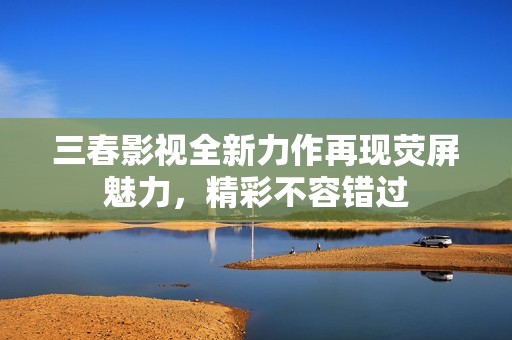 三春影视全新力作再现荧屏魅力，精彩不容错过