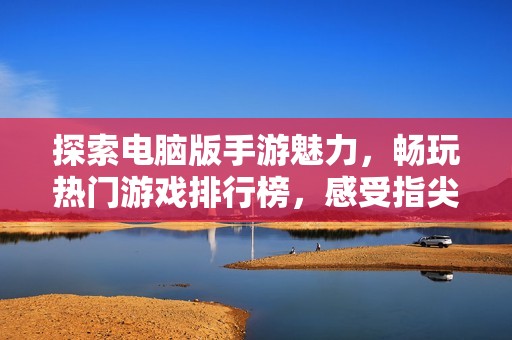 探索电脑版手游魅力，畅玩热门游戏排行榜，感受指尖激情对决的乐趣与挑战
