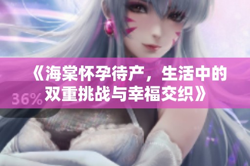 《海棠怀孕待产，生活中的双重挑战与幸福交织》