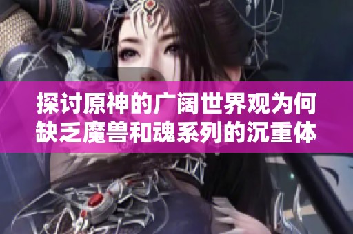 探讨原神的广阔世界观为何缺乏魔兽和魂系列的沉重体验