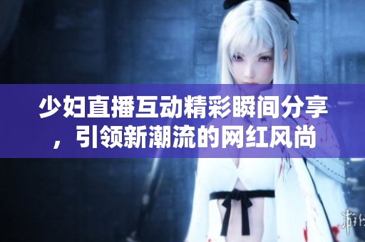 少妇直播互动精彩瞬间分享，引领新潮流的网红风尚