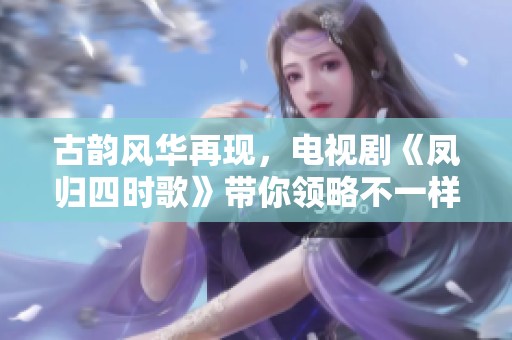 古韵风华再现，电视剧《凤归四时歌》带你领略不一样的情感之旅