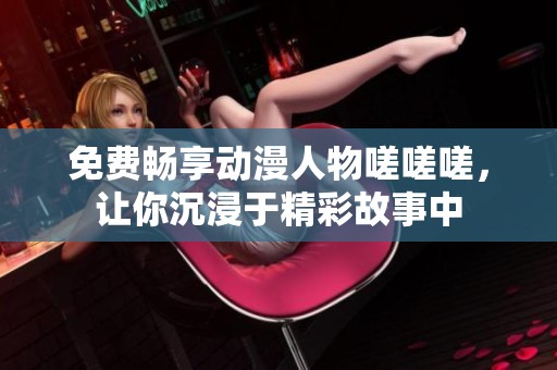 免费畅享动漫人物嗟嗟嗟，让你沉浸于精彩故事中
