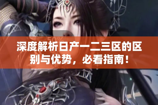 深度解析日产一二三区的区别与优势，必看指南！