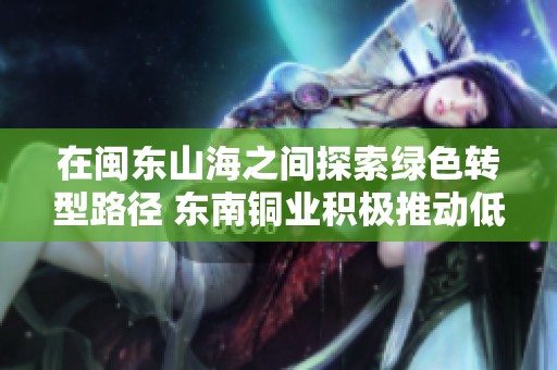 在闽东山海之间探索绿色转型路径 东南铜业积极推动低碳发展