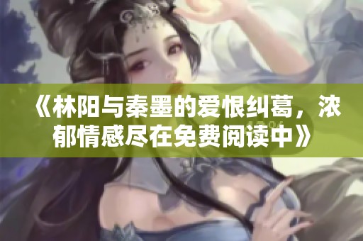 《林阳与秦墨的爱恨纠葛，浓郁情感尽在免费阅读中》