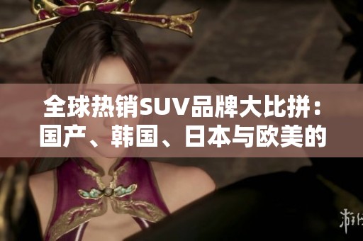 全球热销SUV品牌大比拼：国产、韩国、日本与欧美的实力较量