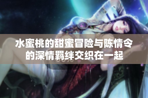 水蜜桃的甜蜜冒险与陈情令的深情羁绊交织在一起