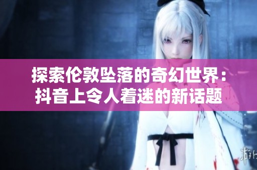 探索伦敦坠落的奇幻世界：抖音上令人着迷的新话题