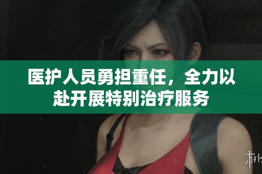医护人员勇担重任，全力以赴开展特别治疗服务