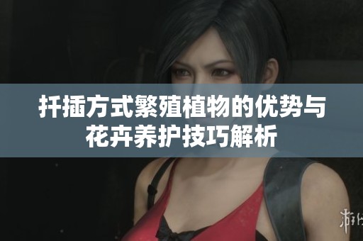 扦插方式繁殖植物的优势与花卉养护技巧解析