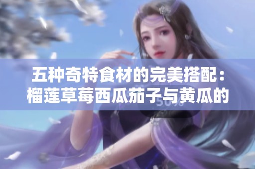 五种奇特食材的完美搭配：榴莲草莓西瓜茄子与黄瓜的美味探索