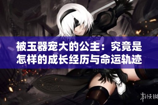 被玉器宠大的公主：究竟是怎样的成长经历与命运轨迹