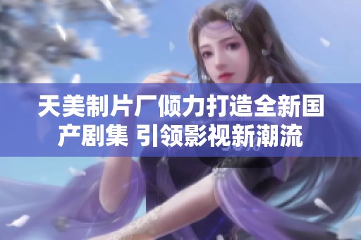 天美制片厂倾力打造全新国产剧集 引领影视新潮流