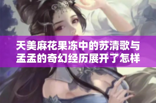 天美麻花果冻中的苏清歌与孟孟的奇幻经历展开了怎样的故事