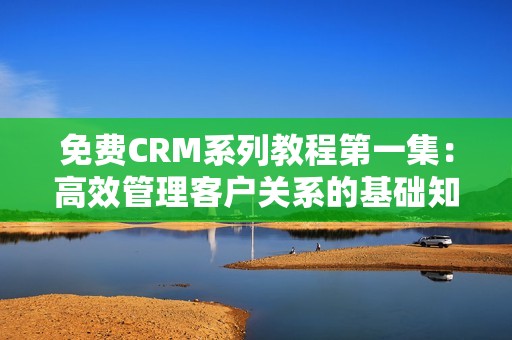 免费CRM系列教程第一集：高效管理客户关系的基础知识