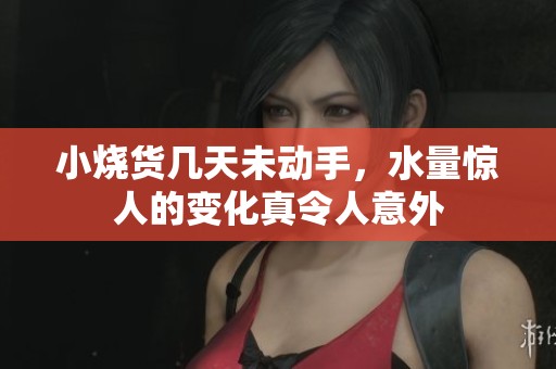 小烧货几天未动手，水量惊人的变化真令人意外