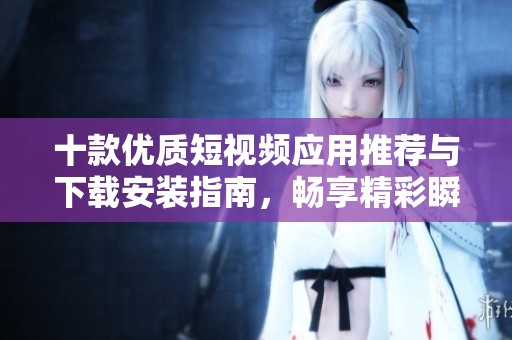 十款优质短视频应用推荐与下载安装指南，畅享精彩瞬间