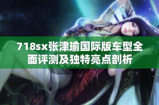718sx张津瑜国际版车型全面评测及独特亮点剖析