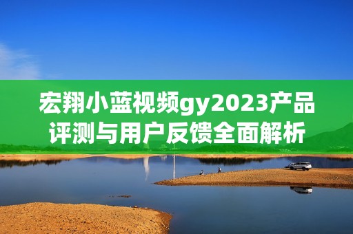 宏翔小蓝视频gy2023产品评测与用户反馈全面解析