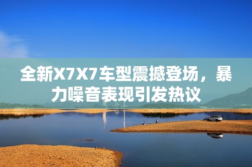 全新X7X7车型震撼登场，暴力噪音表现引发热议