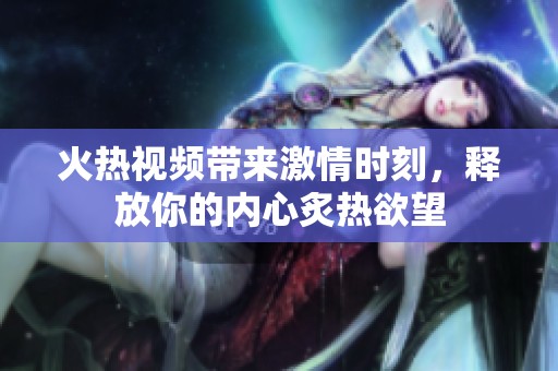火热视频带来激情时刻，释放你的内心炙热欲望