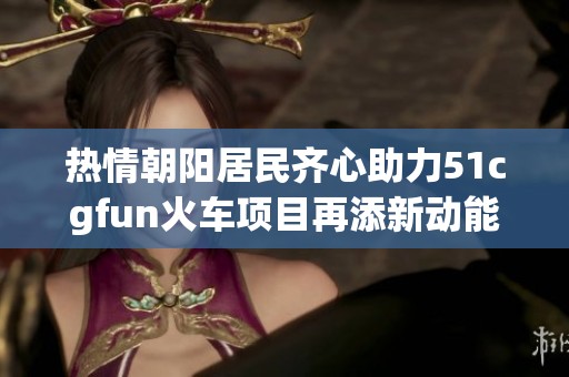 热情朝阳居民齐心助力51cgfun火车项目再添新动能