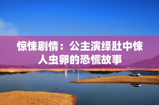 惊悚剧情：公主演绎肚中悚人虫卵的恐慌故事