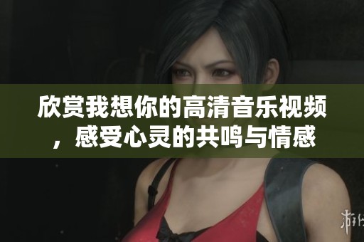 欣赏我想你的高清音乐视频，感受心灵的共鸣与情感