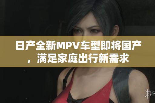 日产全新MPV车型即将国产，满足家庭出行新需求
