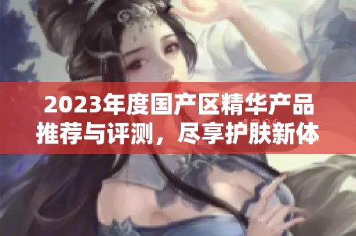 2023年度国产区精华产品推荐与评测，尽享护肤新体验