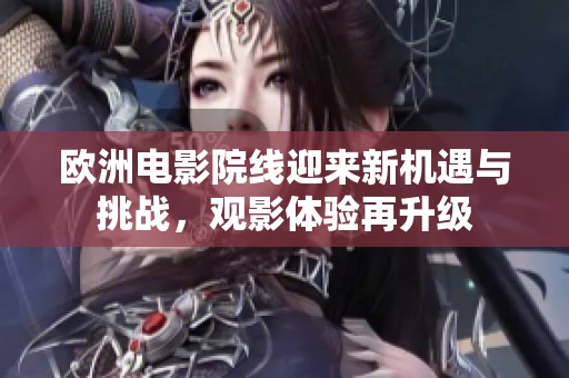 欧洲电影院线迎来新机遇与挑战，观影体验再升级