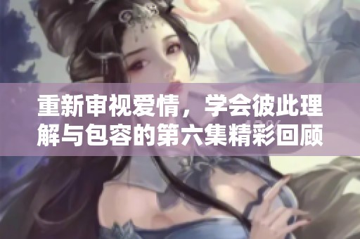 重新审视爱情，学会彼此理解与包容的第六集精彩回顾