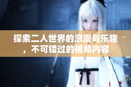 探索二人世界的浪漫与乐趣，不可错过的视频内容
