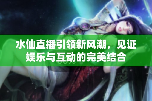 水仙直播引领新风潮，见证娱乐与互动的完美结合
