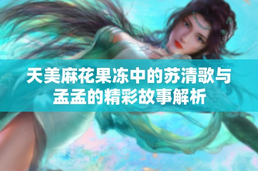 天美麻花果冻中的苏清歌与孟孟的精彩故事解析